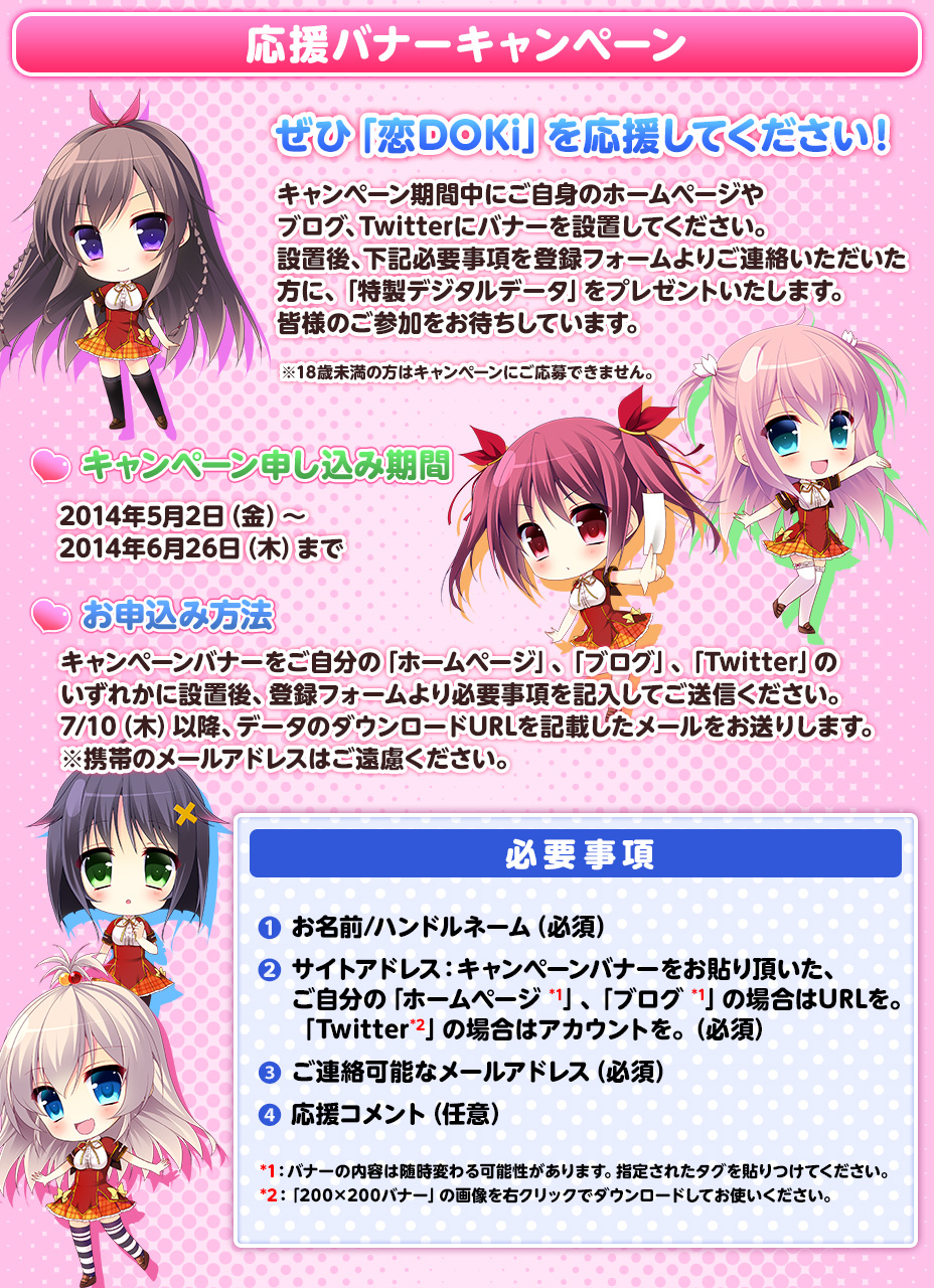 ぜひ「恋DOKi」を応援してください！

キャンペーン期間中にご自身のホームページやブログ、Twitterにバナーを設置してください。
設置後、下記必要事項を登録フォームよりご連絡いただいた方に、「特製デジタルデータ」をプレゼントいたします。
皆様のご参加をお待ちしています。

※18歳未満の方はキャンペーンにご応募できません。

■キャンペーン申し込み期間

2014年5月2日（金）～2014年6月26日（木）まで

■お申込み方法
キャンペーンバナーをご自分の「ホームページ」、「ブログ」、「Twitter」のいずれかに設置後、登録フォームより必要事項を記入してご送信ください。
7/10（木）以降、データのダウンロードURLを記載したメールをお送りします。※携帯のメールアドレスはご遠慮ください。

●必要事項
1.お名前/ハンドルネーム（必須）
2.サイトアドレス：キャンペーンバナーをお貼り頂いた、ご自分の「ホームページ*1」、「ブログ*1」の場合はURLを。
　「Twitter*2」の場合はアカウントを。（必須）
3.ご連絡可能なメールアドレス（必須）
4.応援コメント（任意）

*1：バナーの内容は随時変わる可能性があります。指定されたタグを貼りつけてください。
*2：「200×200バナー」の画像を右クリックでダウンロードしてお使いください。